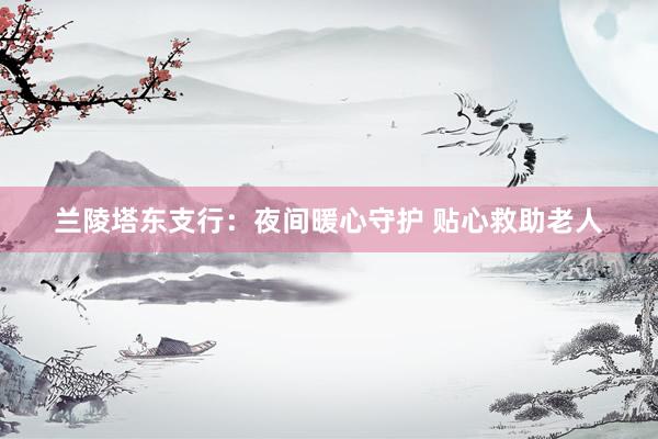 兰陵塔东支行：夜间暖心守护 贴心救助老人