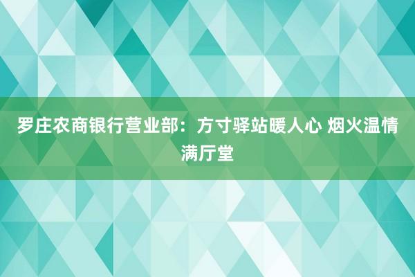 罗庄农商银行营业部：方寸驿站暖人心 烟火温情满厅堂