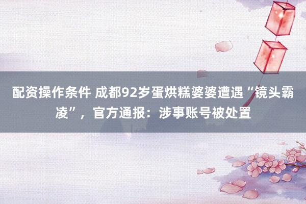 配资操作条件 成都92岁蛋烘糕婆婆遭遇“镜头霸凌”，官方通报：涉事账号被处置