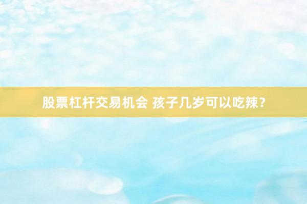 股票杠杆交易机会 孩子几岁可以吃辣？