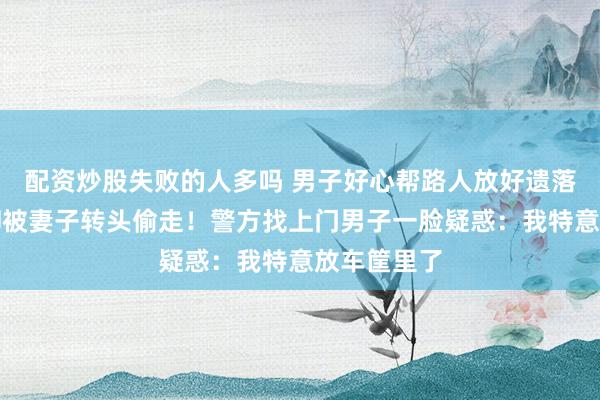 配资炒股失败的人多吗 男子好心帮路人放好遗落的手机，却被妻子转头偷走！警方找上门男子一脸疑惑：我特意放车筐里了