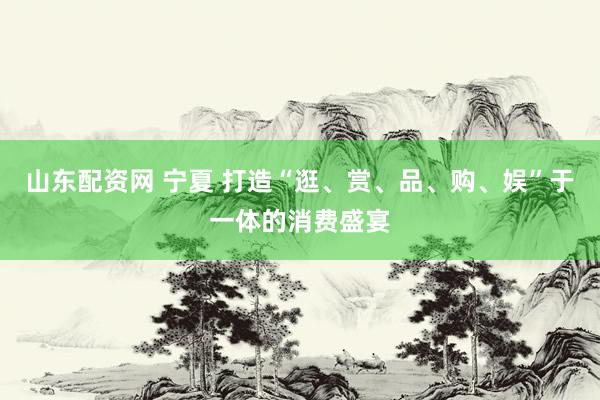 山东配资网 宁夏 打造“逛、赏、品、购、娱”于一体的消费盛宴