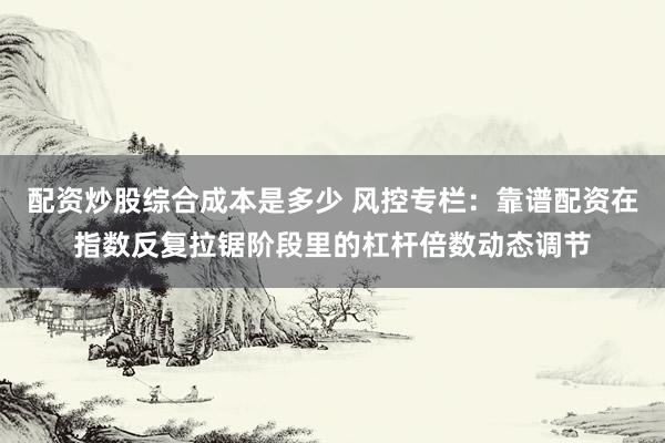 配资炒股综合成本是多少 风控专栏：靠谱配资在指数反复拉锯阶段里的杠杆倍数动态调节