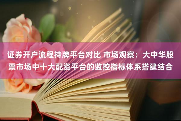 证券开户流程持牌平台对比 市场观察：大中华股票市场中十大配资平台的监控指标体系搭建结合