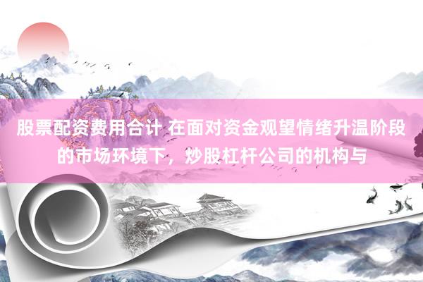 股票配资费用合计 在面对资金观望情绪升温阶段的市场环境下,炒股杠杆公司的机构与