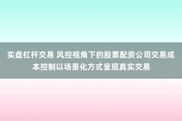 实盘杠杆交易 风控视角下的股票配资公司交易成本控制以场景化方式呈现真实交易