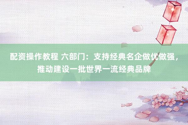 配资操作教程 六部门：支持经典名企做优做强，推动建设一批世界一流经典品牌