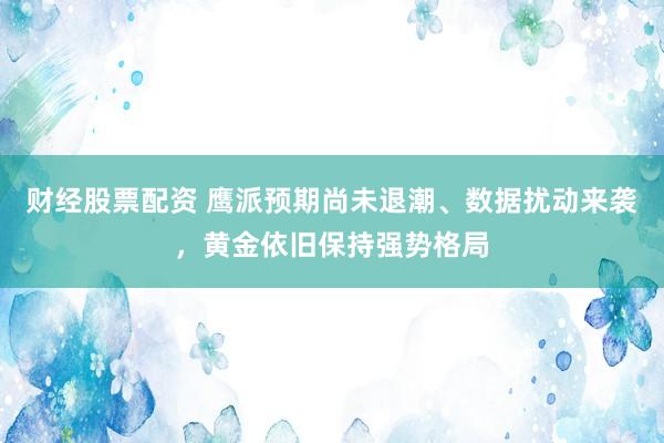 财经股票配资 鹰派预期尚未退潮、数据扰动来袭，黄金依旧保持强势格局