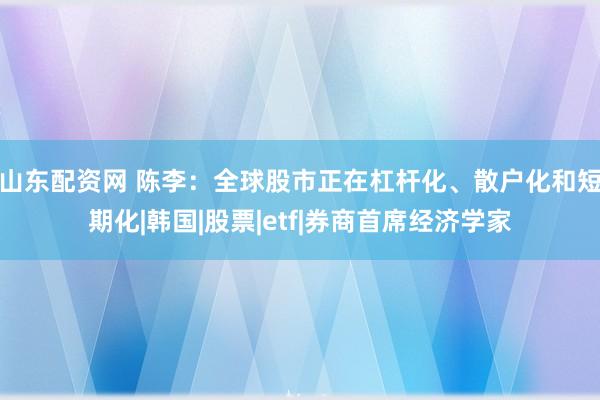 山东配资网 陈李：全球股市正在杠杆化、散户化和短期化|韩国|股票|etf|券商首席经济学家