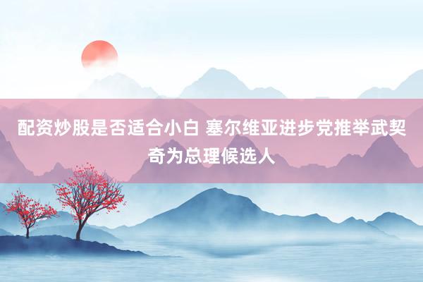 配资炒股是否适合小白 塞尔维亚进步党推举武契奇为总理候选人