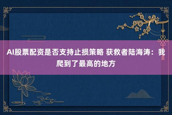 AI股票配资是否支持止损策略 获救者陆海涛：我爬到了最高的地方