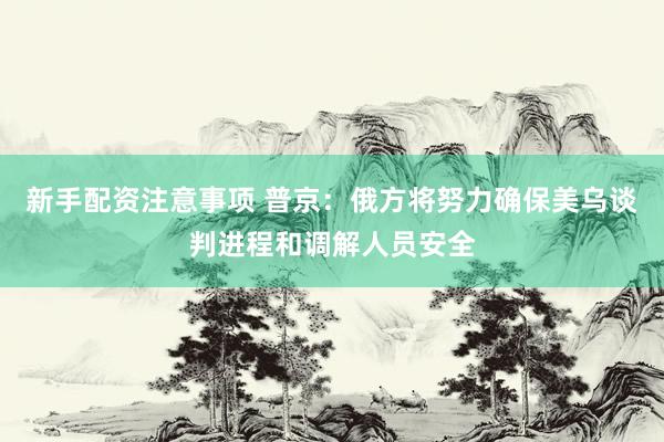 新手配资注意事项 普京：俄方将努力确保美乌谈判进程和调解人员安全