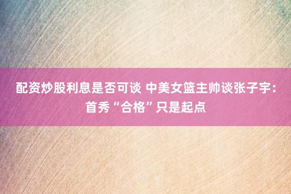 配资炒股利息是否可谈 中美女篮主帅谈张子宇：首秀“合格”只是起点
