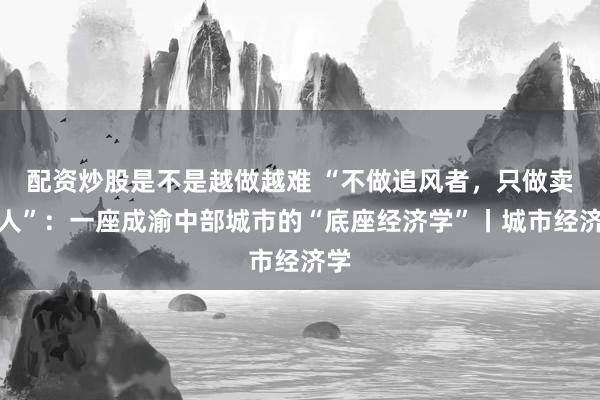 配资炒股是不是越做越难 “不做追风者，只做卖水人”：一座成渝中部城市的“底座经济学”丨城市经济学