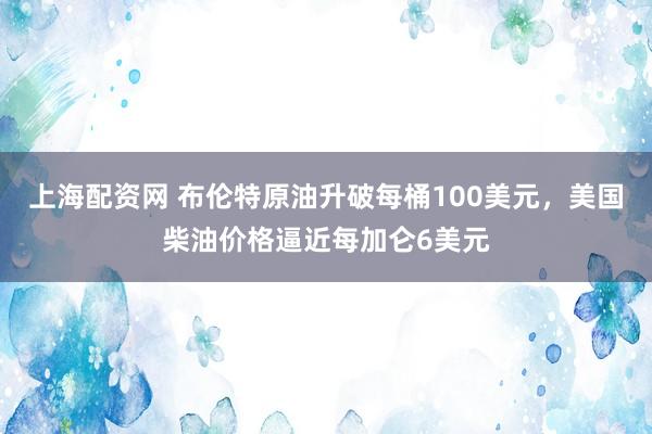 上海配资网 布伦特原油升破每桶100美元，美国柴油价格逼近每加仑6美元