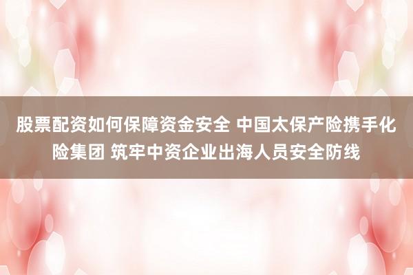股票配资如何保障资金安全 中国太保产险携手化险集团 筑牢中资企业出海人员安全防线