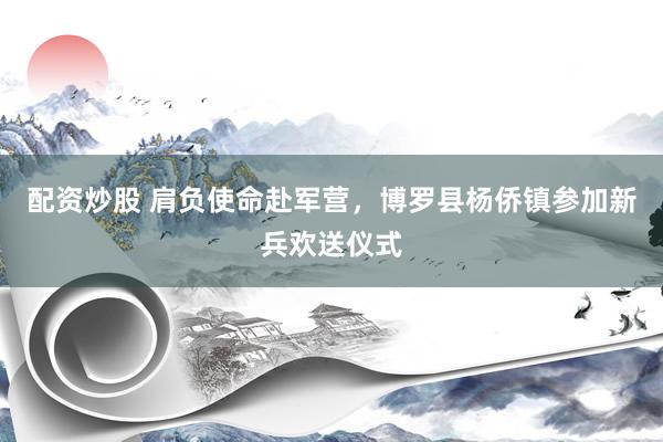 配资炒股 肩负使命赴军营，博罗县杨侨镇参加新兵欢送仪式