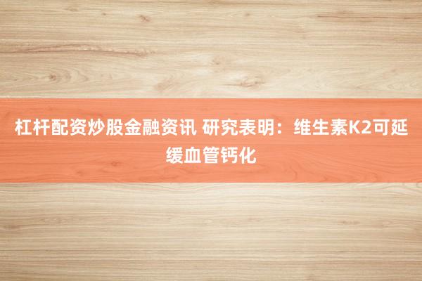 杠杆配资炒股金融资讯 研究表明:维生素K2可延缓血管钙化