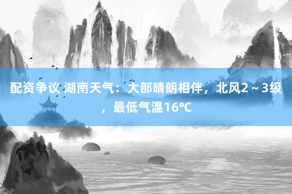 配资争议 湖南天气：大部晴朗相伴，北风2～3级，最低气温16℃