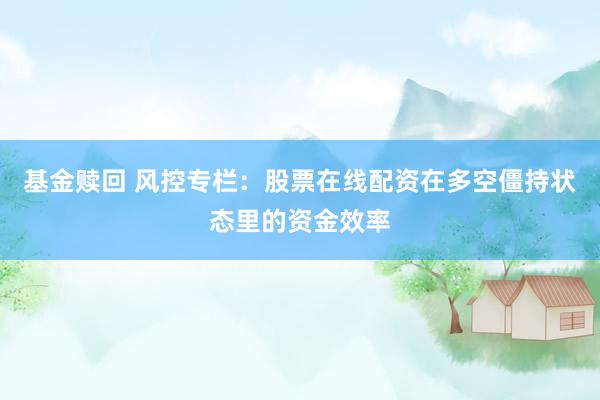 基金赎回 风控专栏：股票在线配资在多空僵持状态里的资金效率