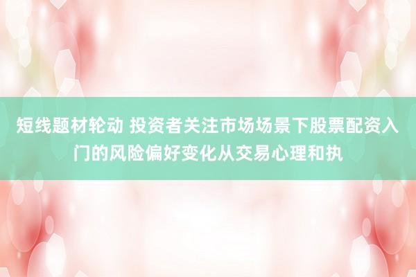 短线题材轮动 投资者关注市场场景下股票配资入门的风险偏好变化从交易心理和执