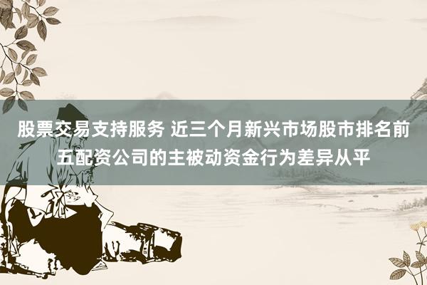 股票交易支持服务 近三个月新兴市场股市排名前五配资公司的主被动资金行为差异从平