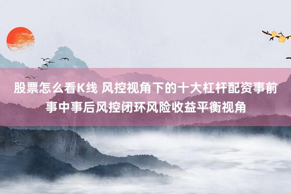 股票怎么看K线 风控视角下的十大杠杆配资事前事中事后风控闭环风险收益平衡视角