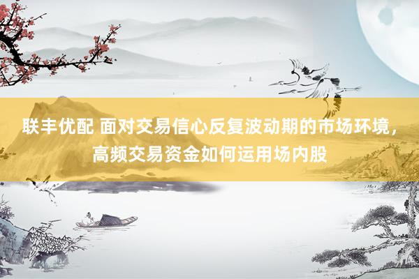 联丰优配 面对交易信心反复波动期的市场环境，高频交易资金如何运用场内股