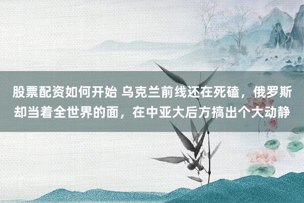 股票配资如何开始 乌克兰前线还在死磕，俄罗斯却当着全世界的面，在中亚大后方搞出个大动静