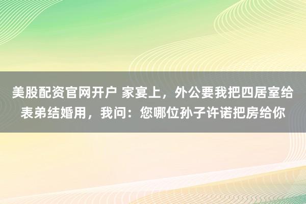 美股配资官网开户 家宴上，外公要我把四居室给表弟结婚用，我问：您哪位孙子许诺把房给你