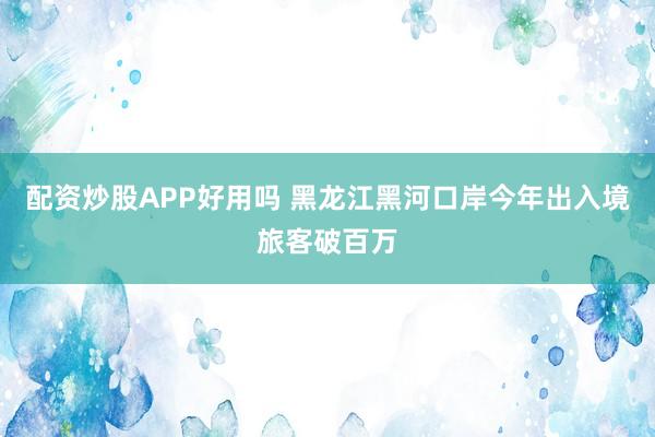 配资炒股APP好用吗 黑龙江黑河口岸今年出入境旅客破百万