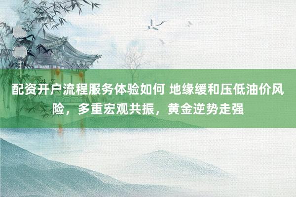 配资开户流程服务体验如何 地缘缓和压低油价风险，多重宏观共振，黄金逆势走强