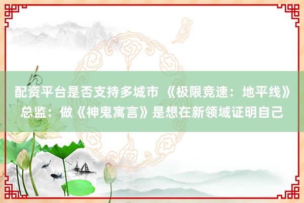 配资平台是否支持多城市 《极限竞速：地平线》总监：做《神鬼寓言》是想在新领域证明自己