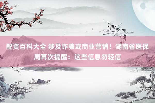 配资百科大全 涉及诈骗或商业营销！湖南省医保局再次提醒：这些信息勿轻信