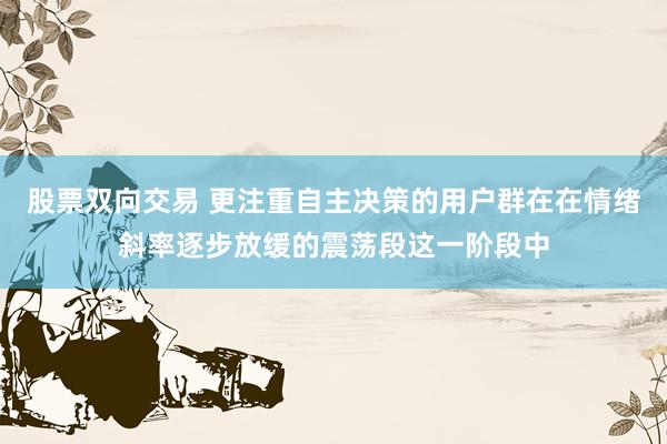 股票双向交易 更注重自主决策的用户群在在情绪斜率逐步放缓的震荡段这一阶段中
