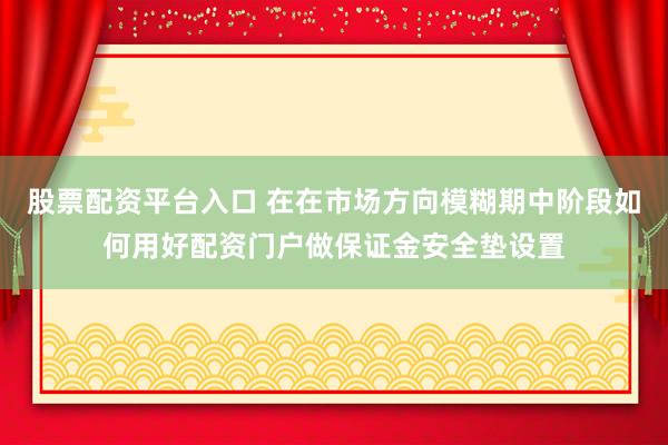 股票配资平台入口 在在市场方向模糊期中阶段如何用好配资门户做保证金安全垫设置