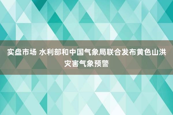 实盘市场 水利部和中国气象局联合发布黄色山洪灾害气象预警