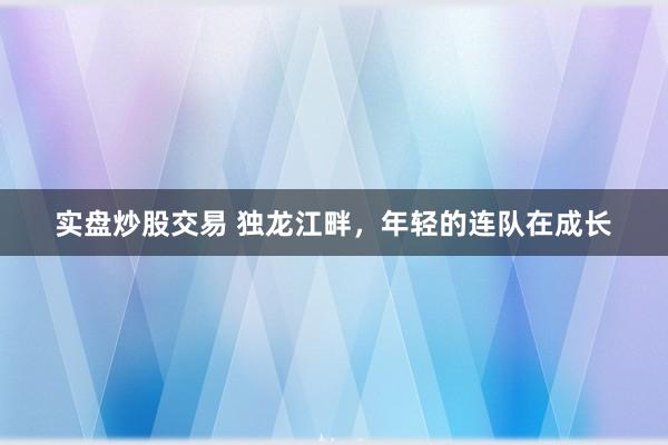 实盘炒股交易 独龙江畔，年轻的连队在成长