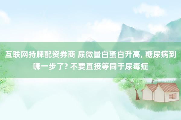 互联网持牌配资券商 尿微量白蛋白升高, 糖尿病到哪一步了? 不要直接等同于尿毒症