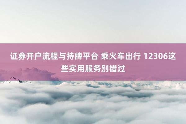 证券开户流程与持牌平台 乘火车出行 12306这些实用服务别错过