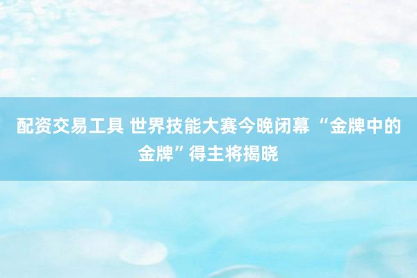 配资交易工具 世界技能大赛今晚闭幕 “金牌中的金牌”得主将揭晓