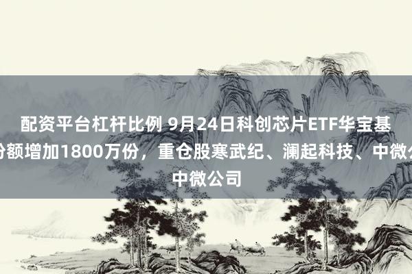 配资平台杠杆比例 9月24日科创芯片ETF华宝基金份额增加1800万份，重仓股寒武纪、澜起科技、中微公司