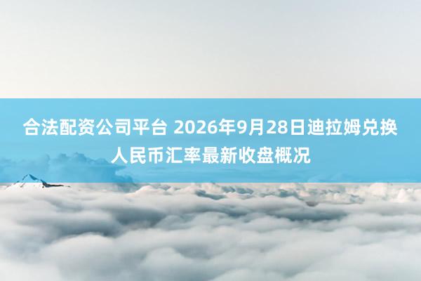 合法配资公司平台 2026年9月28日迪拉姆兑换人民币汇率最新收盘概况