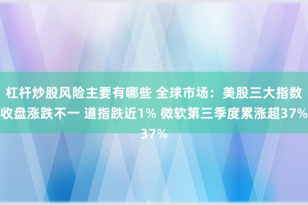 杠杆炒股风险主要有哪些 全球市场：美股三大指数收盘涨跌不一 道指跌近1% 微软第三季度累涨超37%