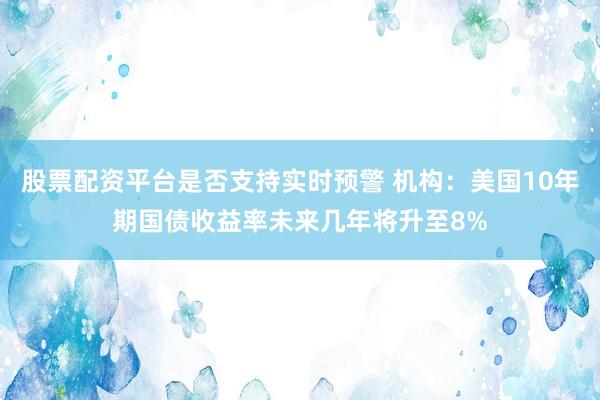 股票配资平台是否支持实时预警 机构：美国10年期国债收益率未来几年将升至8%