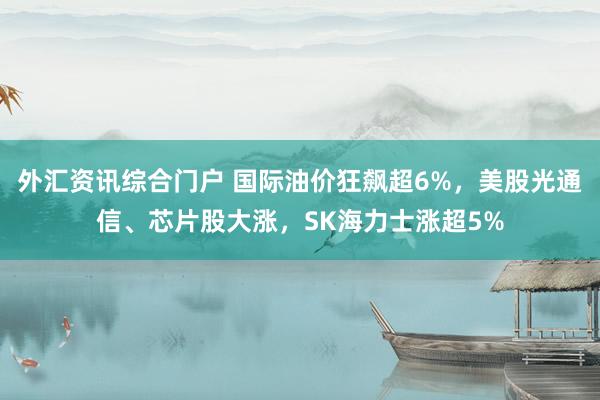 外汇资讯综合门户 国际油价狂飙超6%，美股光通信、芯片股大涨，SK海力士涨超5%
