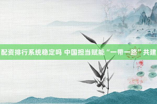 配资排行系统稳定吗 中国担当赋能“一带一路”共建