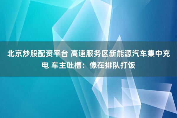 北京炒股配资平台 高速服务区新能源汽车集中充电 车主吐槽：像在排队打饭