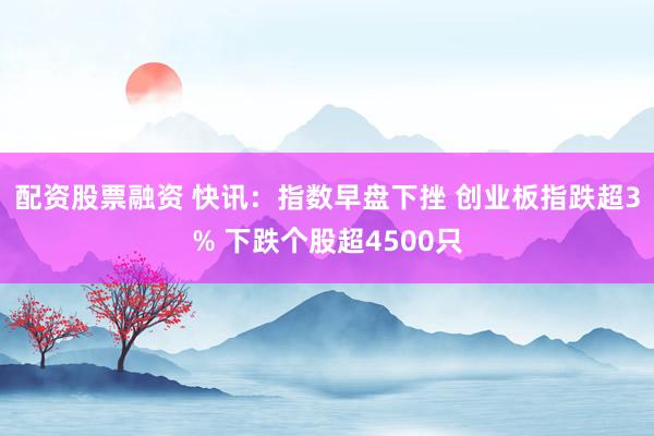 配资股票融资 快讯：指数早盘下挫 创业板指跌超3% 下跌个股超4500只