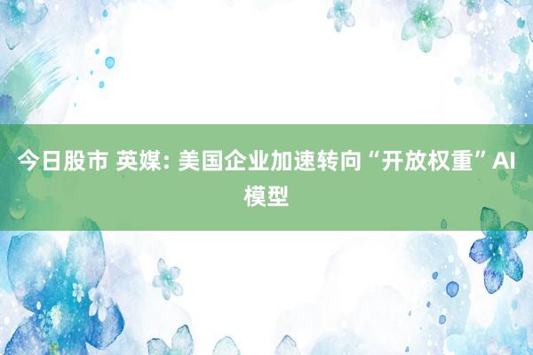 今日股市 英媒: 美国企业加速转向“开放权重”AI模型